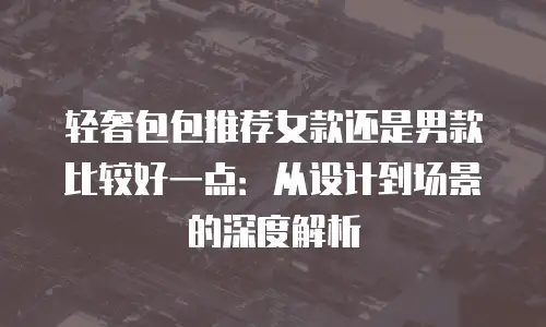 轻奢包包推荐女款还是男款比较好一点：从设计到场景的深度解析