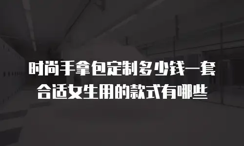 时尚手拿包定制多少钱一套合适女生用的款式有哪些