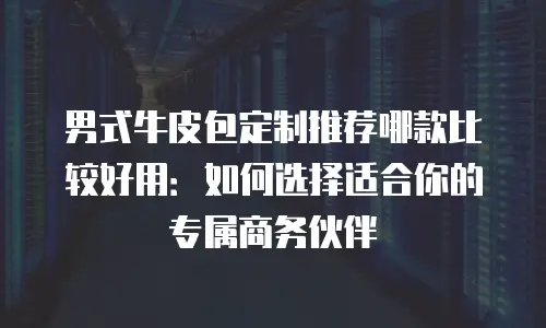 男式牛皮包定制推荐哪款比较好用：如何选择适合你的专属商务伙伴