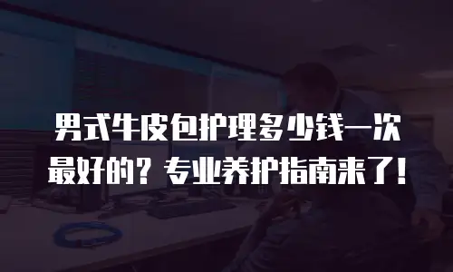 男式牛皮包护理多少钱一次最好的？专业养护指南来了！