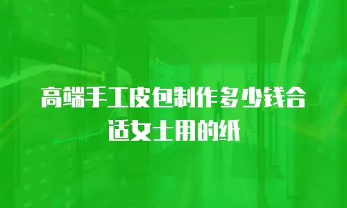 高端手工皮包制作多少钱合适女士用的纸