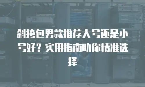 斜挎包男款推荐大号还是小号好？实用指南助你精准选择
