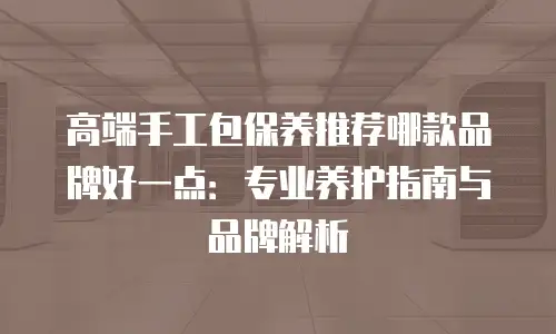 高端手工包保养推荐哪款品牌好一点：专业养护指南与品牌解析