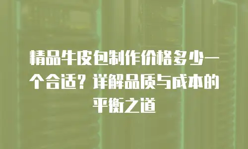 精品牛皮包制作价格多少一个合适？详解品质与成本的平衡之道