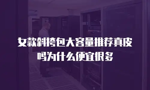 女款斜挎包大容量推荐真皮吗为什么便宜很多