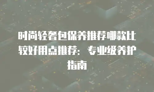 时尚轻奢包保养推荐哪款比较好用点推荐：专业级养护指南