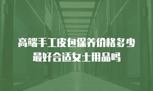 高端手工皮包保养价格多少最好合适女士用品吗