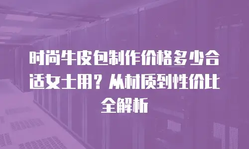 时尚牛皮包制作价格多少合适女士用？从材质到性价比全解析
