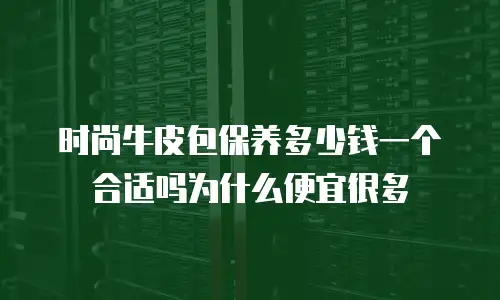 时尚牛皮包保养多少钱一个合适吗为什么便宜很多