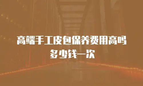 高端手工皮包保养费用高吗多少钱一次
