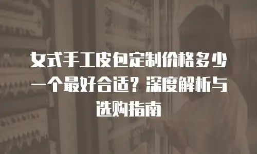 女式手工皮包定制价格多少一个最好合适？深度解析与选购指南