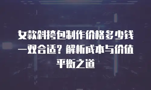 女款斜挎包制作价格多少钱一双合适？解析成本与价值平衡之道