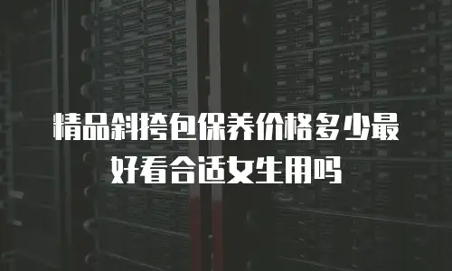 精品斜挎包保养价格多少最好看合适女生用吗