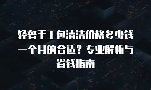 轻奢手工包清洁价格多少钱一个月的合适？专业解析与省钱指南