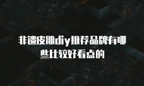 非遗皮雕diy推荐品牌有哪些比较好看点的