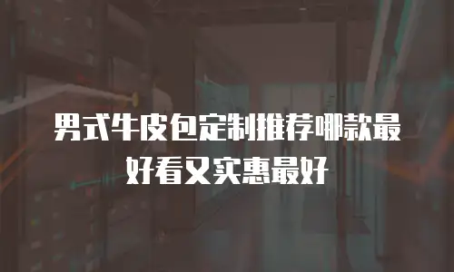 男式牛皮包定制推荐哪款最好看又实惠最好
