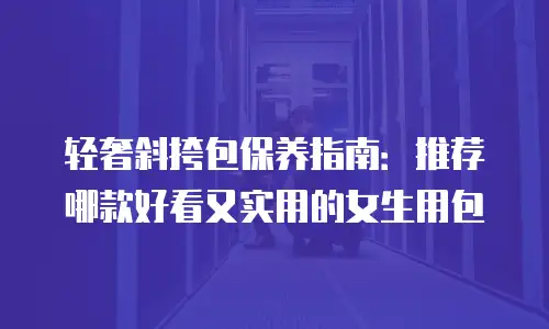 轻奢斜挎包保养指南：推荐哪款好看又实用的女生用包