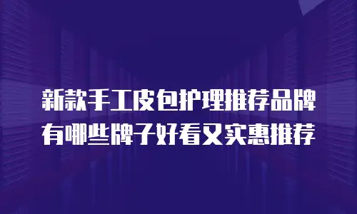 新款手工皮包护理推荐品牌有哪些牌子好看又实惠推荐