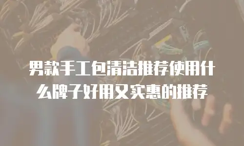 男款手工包清洁推荐使用什么牌子好用又实惠的推荐