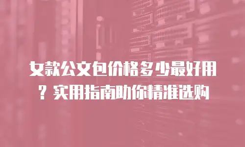 女款公文包价格多少最好用？实用指南助你精准选购