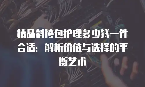 精品斜挎包护理多少钱一件合适：解析价值与选择的平衡艺术
