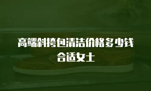 高端斜挎包清洁价格多少钱合适女士