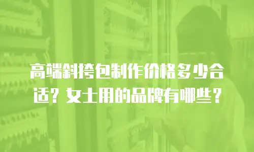 高端斜挎包制作价格多少合适？女士用的品牌有哪些？