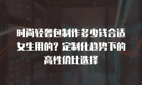 时尚轻奢包制作多少钱合适女生用的？定制化趋势下的高性价比选择