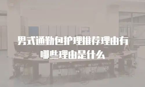男式通勤包护理推荐理由有哪些理由是什么