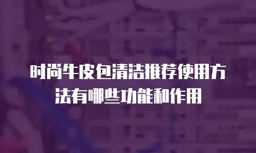 时尚牛皮包清洁推荐使用方法有哪些功能和作用