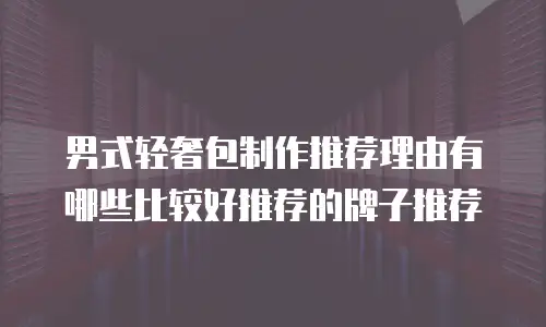 男式轻奢包制作推荐理由有哪些比较好推荐的牌子推荐