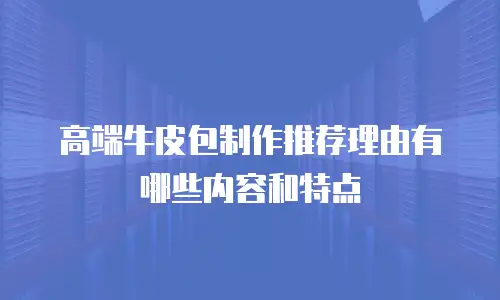 高端牛皮包制作推荐理由有哪些内容和特点