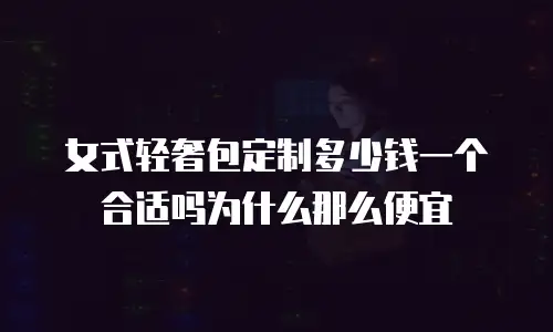 女式轻奢包定制多少钱一个合适吗为什么那么便宜