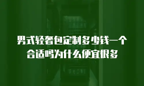 男式轻奢包定制多少钱一个合适吗为什么便宜很多