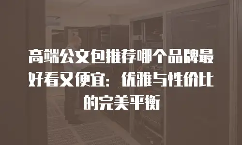 高端公文包推荐哪个品牌最好看又便宜：优雅与性价比的完美平衡