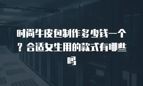 时尚牛皮包制作多少钱一个？合适女生用的款式有哪些吗