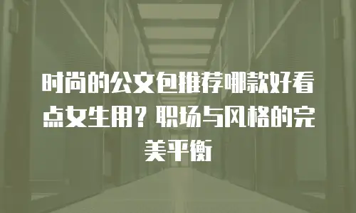 时尚的公文包推荐哪款好看点女生用？职场与风格的完美平衡