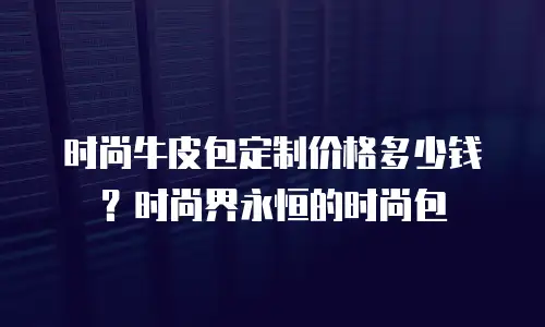 时尚牛皮包定制价格多少钱？时尚界永恒的时尚包