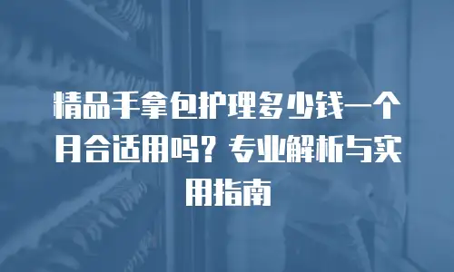 精品手拿包护理多少钱一个月合适用吗？专业解析与实用指南