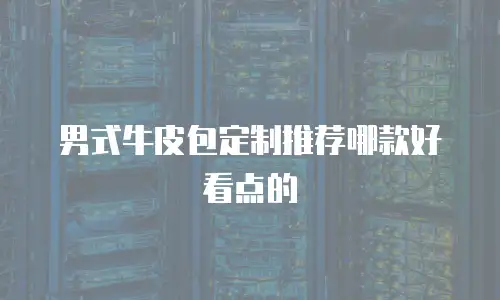 男式牛皮包定制推荐哪款好看点的