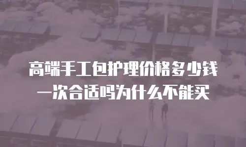 高端手工包护理价格多少钱一次合适吗为什么不能买