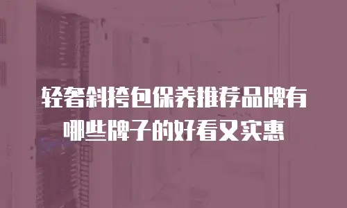 轻奢斜挎包保养推荐品牌有哪些牌子的好看又实惠