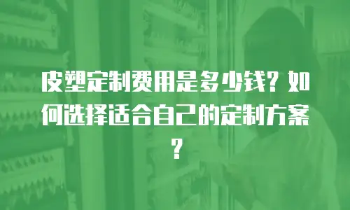 皮塑定制费用是多少钱？如何选择适合自己的定制方案？