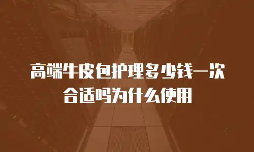 高端牛皮包护理多少钱一次合适吗为什么使用