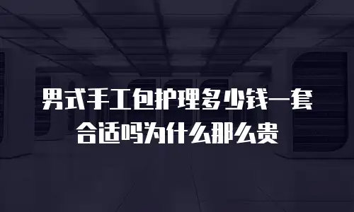 男式手工包护理多少钱一套合适吗为什么那么贵