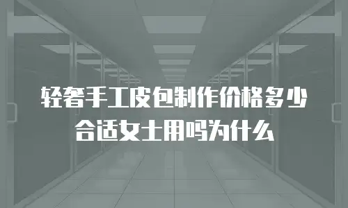 轻奢手工皮包制作价格多少合适女士用吗为什么