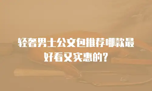 轻奢男士公文包推荐哪款最好看又实惠的？