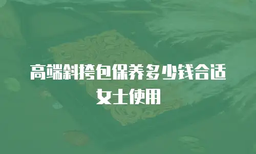 高端斜挎包保养多少钱合适女士使用