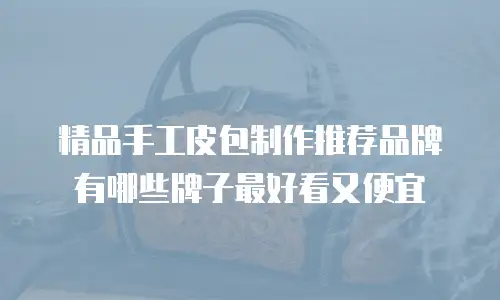 精品手工皮包制作推荐品牌有哪些牌子最好看又便宜