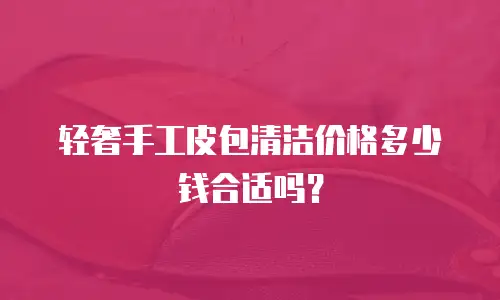 轻奢手工皮包清洁价格多少钱合适吗？